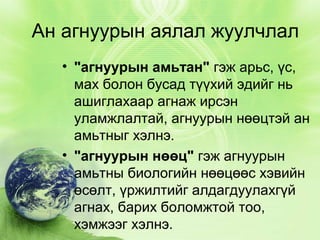 Ан агнуурын аялал жуулчлал
• "агнуурын амьтан" гэж арьс, үс,
мах болон бусад түүхий эдийг нь
ашиглахаар агнаж ирсэн
уламжлалтай, агнуурын нөөцтэй ан
амьтныг хэлнэ.
• "агнуурын нөөц" гэж агнуурын
амьтны биологийн нөөцөөс хэвийн
өсөлт, үржилтийг алдагдуулахгүй
агнах, барих боломжтой тоо,
хэмжээг хэлнэ.

 