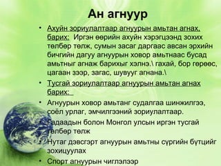 Ан агнуур
• Ахуйн зориулалтаар агнуурын амьтан агнах,
барих: Иргэн өөрийн ахуйн хэрэгцээнд зохих
төлбөр төлж, сумын засаг даргаас авсан эрхийн
бичгийн дагуу агнуурын ховор амьтнаас бусад
амьтныг агнаж барихыг хэлнэ. гахай, бор гөрөөс,
цагаан зээр, загас, шувууг агнана.
• Тусгай зориулалтаар агнуурын амьтан агнах
барих:
• Агнуурын ховор амьтанг судалгаа шинжилгээ,
соёл урлаг, эмчилгээний зориулалтаар.
• Гадаадын болон Монгол улсын иргэн тусгай
төлбөр төлж
• Нутаг дэвсгэрт агнуурын амьтны сүргийн бүтцийг
зохицуулах
• Спорт агнуурын чиглэлээр

 