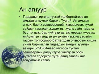 Ан агнуур
• Гадаадын иргэнд тусгай төлбөртэйгээр ан
амьтан агнуулах барих : Тусгай Ан амьтан
агнах, барих зөвшөөрөлийг хуваарилах тухай
сайдын гаргасан журам нь хууль зүйн яаманд
бүртгэгдэж, бүх нийтээр дагаж мөрдөх журамд
нийцүүлэн тэнцсэн аж ахуйн нэгж нь засгийн
газрын тогтоолоор батлагдсан олзворын жишиг
үнийг баримтлан гадаадын анчдыг зуучлан
авчирч БОАЖЯ-наас олгосон тусгай
зөвшөөрлын дагуу гэрээ хийгдсэн орон
нутагтаа тодорхой хугацаанд заасан анг
агнуулахыг хэлнэ.

 