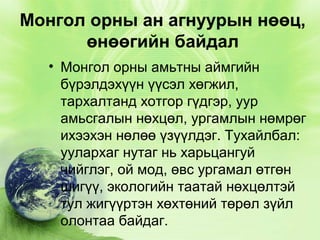 Монгол орны ан агнуурын нөөц,
өнөөгийн байдал
• Монгол орны амьтны аймгийн
бүрэлдэхүүн үүсэл хөгжил,
тархалтанд хотгор гүдгэр, уур
амьсгалын нөхцөл, ургамлын нөмрөг
ихээхэн нөлөө үзүүлдэг. Тухайлбал:
уулархаг нутаг нь харьцангуй
чийглэг, ой мод, өвс ургамал өтгөн
шигүү, экологийн таатай нөхцөлтэй
тул жигүүртэн хөхтөний төрөл зүйл
олонтаа байдаг.

 