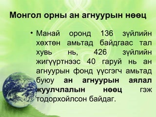 Монгол орны ан агнуурын нөөц
• Манай оронд 136 зүйлийн
хөхтөн амьтад байдгаас тал
хувь
нь,
426
зүйлийн
жигүүртнээс 40 гаруй нь ан
агнуурын фонд үүсгэгч амьтад
буюу ан агнуурын аялал
жуулчлалын
нөөц
гэж
тодорхойлсон байдаг.

 