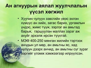Ан агнуурын аялал жуулчлалын
үүсэл хөгжил
• Хуучин чулуун зэвсгийн үеэс эхлэн
хүмүүс ан хийх, загас барих, ургамлын
үндэс, жимс түүж, зэрлэг ан амьтад
барьж, гаршуулан маллах зэрэг аж
ахуйг эрхэлж ирсэн түүхтэй.
• МЭӨ 400-250 мянган жилийн тэртээх
анчдын ул мөр, ан амьтны яс, хад
чулуун дээрх анчид, ан амьтны сүг зураг
зэргийг үлэмж хэмжээгээр илрүүлсэн.

 