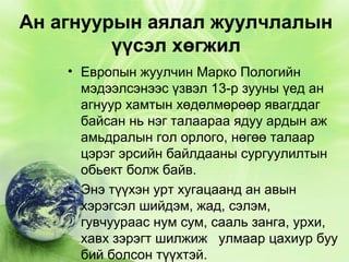 Ан агнуурын аялал жуулчлалын
үүсэл хөгжил
• Европын жуулчин Марко Пологийн
мэдээлсэнээс үзвэл 13-р зууны үед ан
агнуур хамтын хөдөлмөрөөр явагддаг
байсан нь нэг талаараа ядуу ардын аж
амьдралын гол орлого, нөгөө талаар
цэрэг эрсийн байлдааны сургуулилтын
обьект болж байв.
• Энэ түүхэн урт хугацаанд ан авын
хэрэгсэл шийдэм, жад, сэлэм,
гувчуураас нум сум, сааль занга, урхи,
хавх зэрэгт шилжиж улмаар цахиур буу
бий болсон түүхтэй.

 