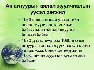 Ан агнуурын аялал жуулчлалын
үүсэл хөгжил
• 1963 оноос манай улс ангийн
аялал жуулчлалыг зохион
байгуулалттайгаар явуулдаг
болсон байна.
• 1970-д оны сүүлээс 1990-д оныг
агнуурын аялал жуулчлалын оргил
үе гэж үзэж болох бөгөөд жилд
400-д анчин жуулчин хүлээн авч
байсан.

 