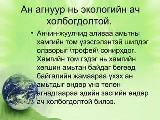 Ан агнуур нь экологийн ач
холбогдолтой.
• Анчин-жуулчид аливаа амьтны
хамгийн том үзэсгэлэнтэй шилдэг
олзворыг трофей сонирхдог.
Хамгийн том гэдэг нь хамгийн
хөгшин амьтан байдаг бөгөөд
байгалийн жамаараа үхэх ан
амьтдыг өндөр үнэ төлөн
агнадгаараа эдийн засгийн өндөр
ач холбогдолтой билээ.

 