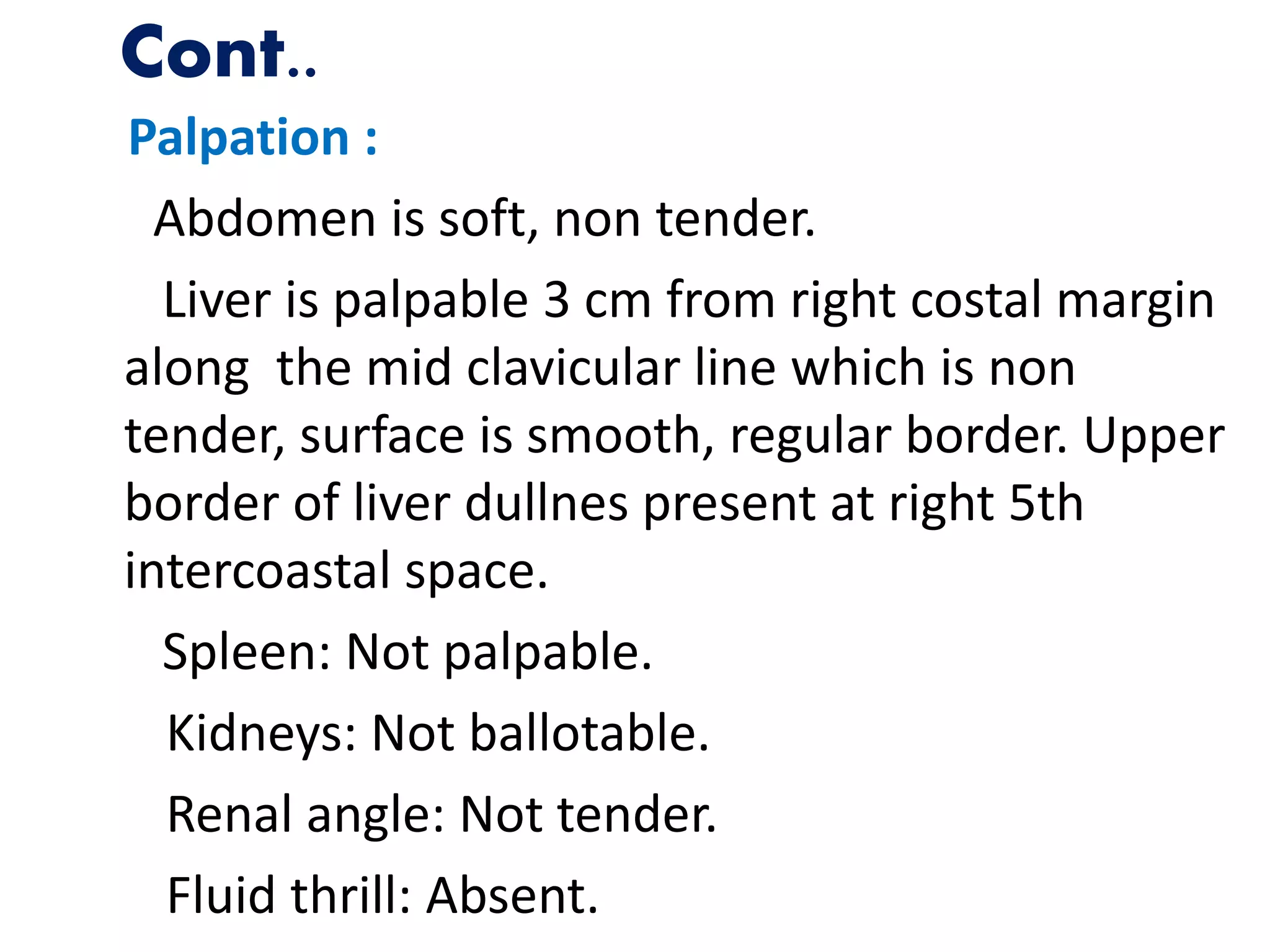 Cont..
Palpation :
Abdomen is soft, non tender.
Liver is palpable 3 cm from right costal margin
along the mid clavicular line which is non
tender, surface is smooth, regular border. Upper
border of liver dullnes present at right 5th
intercoastal space.
Spleen: Not palpable.
Kidneys: Not ballotable.
Renal angle: Not tender.
Fluid thrill: Absent.
 