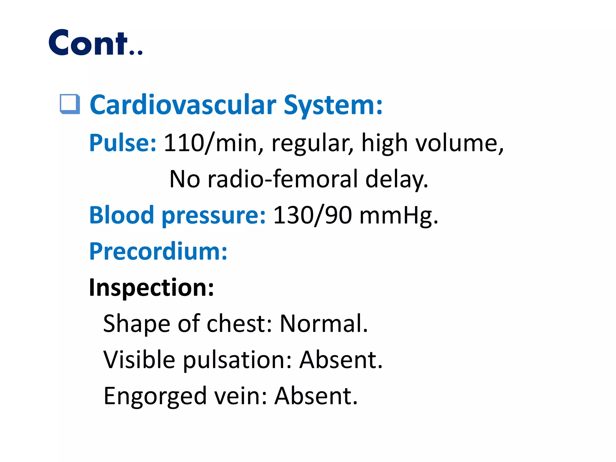 Cont..
 Cardiovascular System:
Pulse: 110/min, regular, high volume,
No radio-femoral delay.
Blood pressure: 130/90 mmHg.
Precordium:
Inspection:
Shape of chest: Normal.
Visible pulsation: Absent.
Engorged vein: Absent.
 