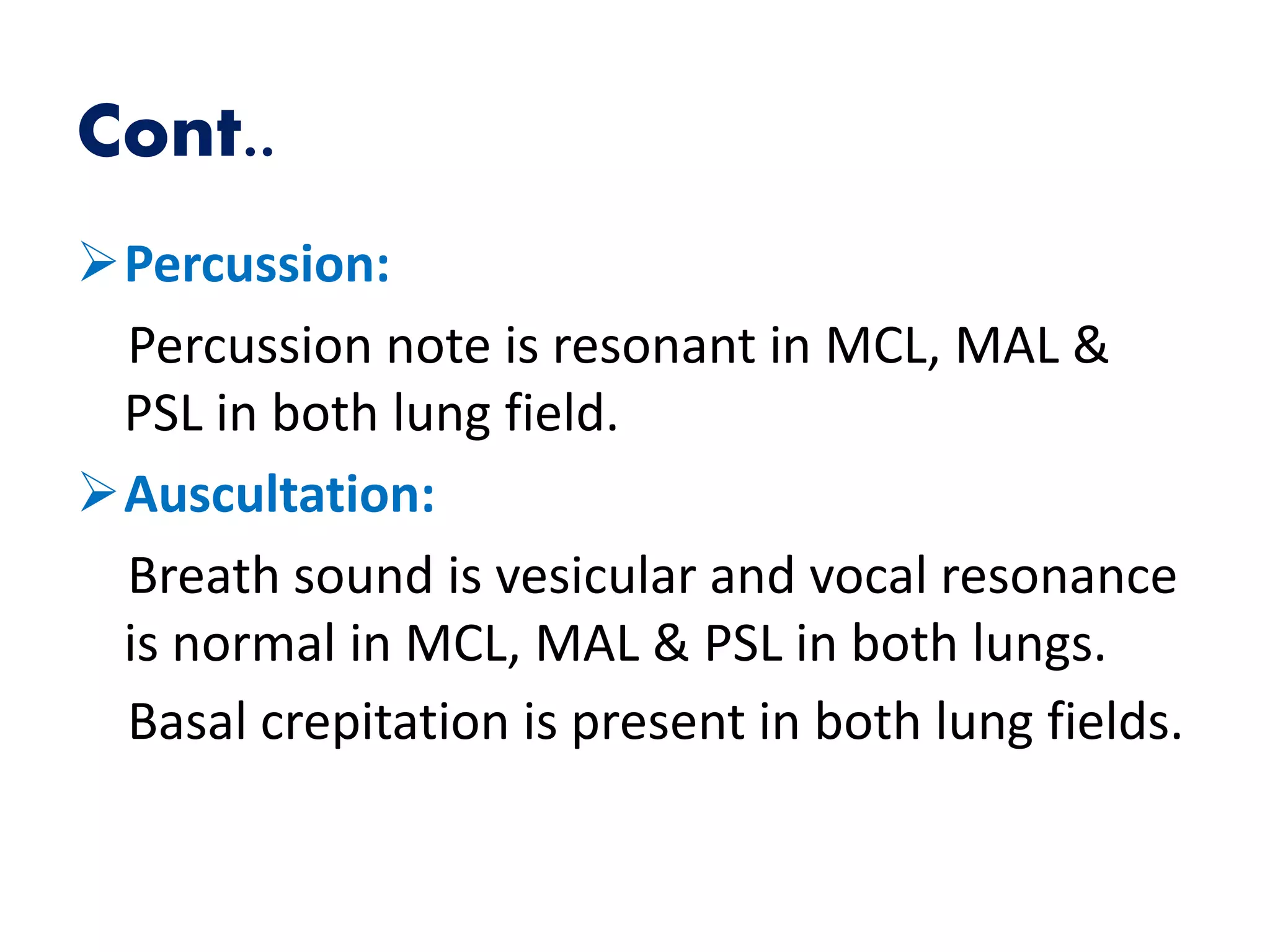 Cont..
Percussion:
Percussion note is resonant in MCL, MAL &
PSL in both lung field.
Auscultation:
Breath sound is vesicular and vocal resonance
is normal in MCL, MAL & PSL in both lungs.
Basal crepitation is present in both lung fields.
 