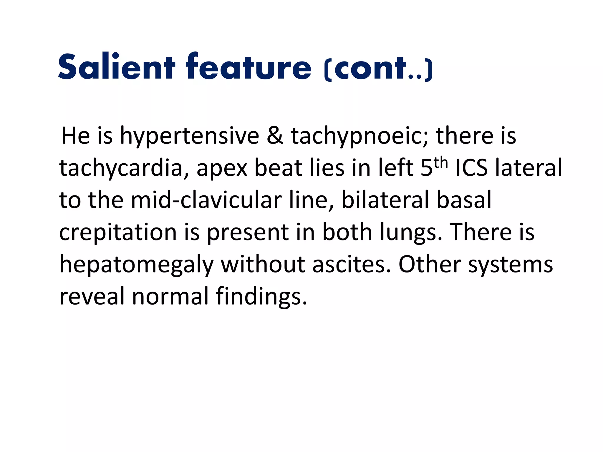 Salient feature (cont..)
He is hypertensive & tachypnoeic; there is
tachycardia, apex beat lies in left 5th ICS lateral
to the mid-clavicular line, bilateral basal
crepitation is present in both lungs. There is
hepatomegaly without ascites. Other systems
reveal normal findings.
 