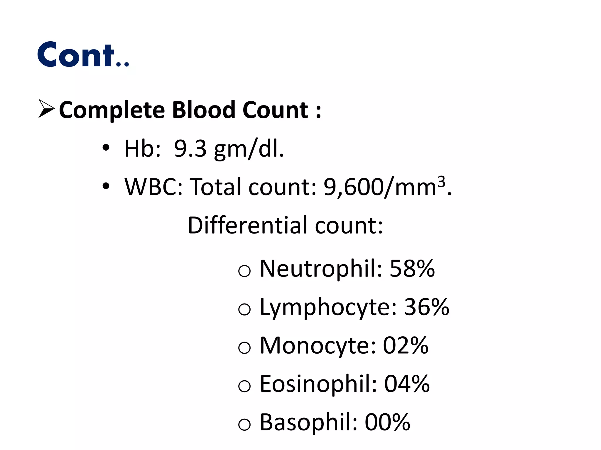 Cont..
Complete Blood Count :
• Hb: 9.3 gm/dl.
• WBC: Total count: 9,600/mm3.
Differential count:
o Neutrophil: 58%
o Lymphocyte: 36%
o Monocyte: 02%
o Eosinophil: 04%
o Basophil: 00%
 