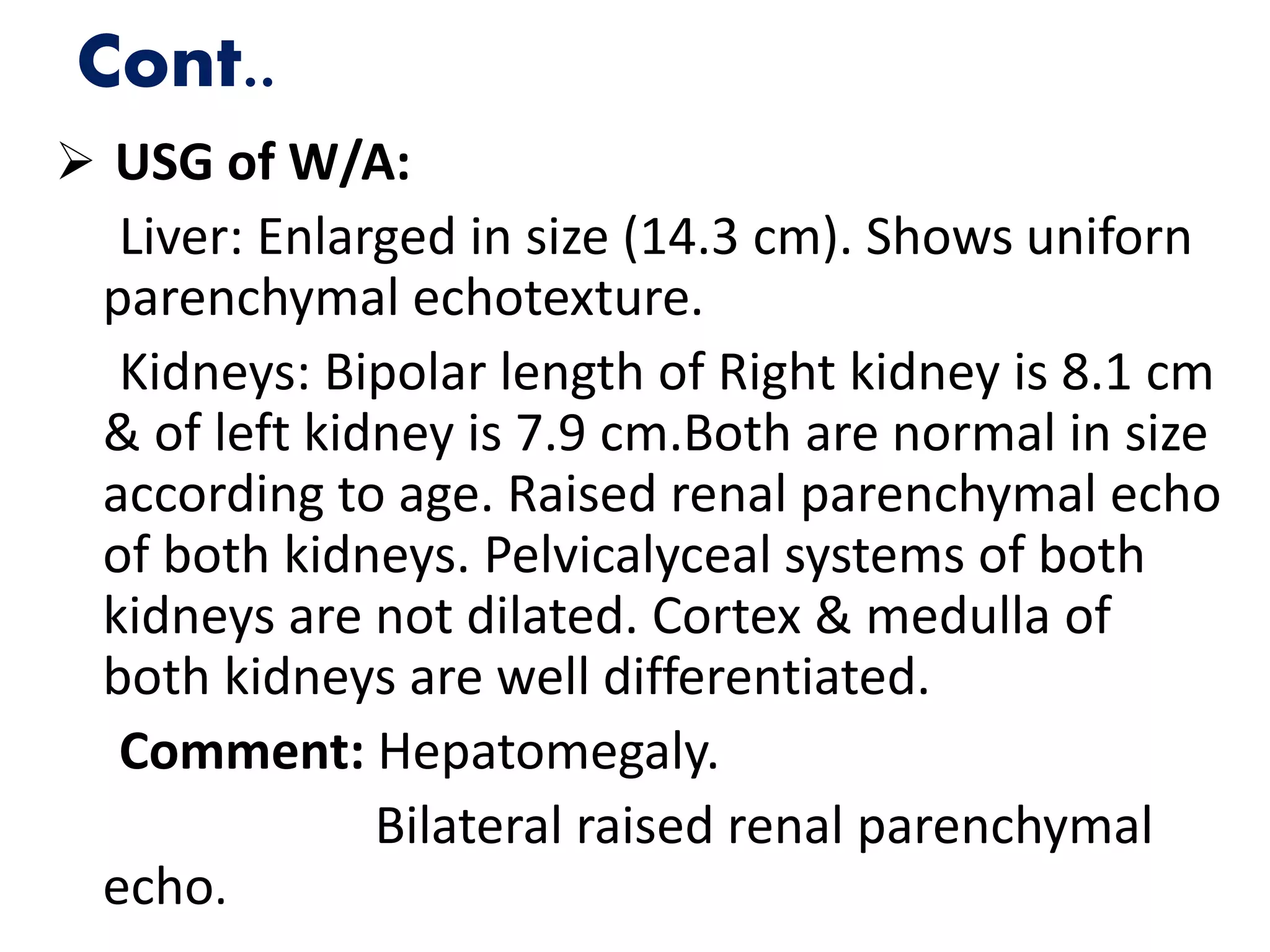 Cont..
 USG of W/A:
Liver: Enlarged in size (14.3 cm). Shows uniforn
parenchymal echotexture.
Kidneys: Bipolar length of Right kidney is 8.1 cm
& of left kidney is 7.9 cm.Both are normal in size
according to age. Raised renal parenchymal echo
of both kidneys. Pelvicalyceal systems of both
kidneys are not dilated. Cortex & medulla of
both kidneys are well differentiated.
Comment: Hepatomegaly.
Bilateral raised renal parenchymal
echo.
 