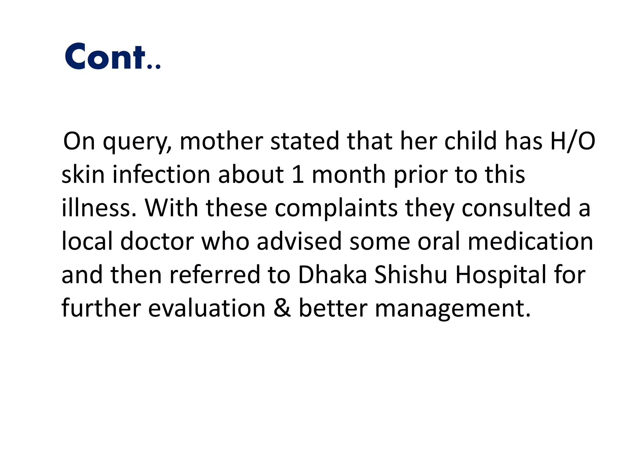 Cont..
On query, mother stated that her child has H/O
skin infection about 1 month prior to this
illness. With these complaints they consulted a
local doctor who advised some oral medication
and then referred to Dhaka Shishu Hospital for
further evaluation & better management.
 