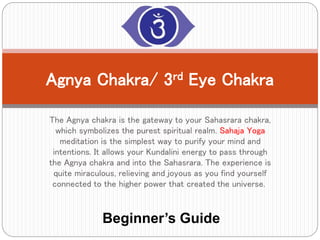 The Agnya chakra is the gateway to your Sahasrara chakra,
which symbolizes the purest spiritual realm. Sahaja Yoga
meditation is the simplest way to purify your mind and
intentions. It allows your Kundalini energy to pass through
the Agnya chakra and into the Sahasrara. The experience is
quite miraculous, relieving and joyous as you find yourself
connected to the higher power that created the universe.
Agnya Chakra/ 3rd Eye Chakra
Beginner’s Guide
 