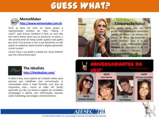 GuessWhat?MemeMakerhttp://www.mememaker.com.brCooperação Itália!Pra quem ainda não viu no grupo, tem cooperação quentinha saindo do forno:  já pensou em passar as férias aproveitando o verão italiano? Essa é a sua chance, mais informações pelo Boletexou  procure a TL de Full XP Luísa Gomes – luisa.gomes@aiesec.netVocê já deve ter visto no nosso grupo a representação artística do mito “Jayme, é você?”, quer brincar também? É fácil, se você não tem tanto ânimo assim pra se aventurar no paint, o site promocional da Keep Cooler quebra esse galho pra você. É só acessar e criar a sua historinha, se não quiser se cadastrar, basta montar e depois aproveitar o print screen! Curtiu? Faça a sua piada e mande pro nosso boletim que nós colocaremos aqui! Aniversariantes da vez!*TheIdealists*De 01/05 a 15/05http://theidealists.com/ 08/05 Leto Garcia14/05 Adriana CarvalhoA idéia é boa, uma espécie de LinkedIn seleto para pessoas que trabalham com comunicação. A comunidade ainda é meio fechada, com ares de maçonaria, mas... nunca se sabe, né? Sendo aprovado ou não, ao menos a página de novidades (metapage) é aberta com informações bacanas sobre marketing, tecnologia e entretenimento.06/05 Jordana Oliveira13/05 Yuri Nelson