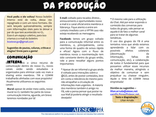 Da produçãoVocê pediu e ele voltou! Nosso boletim interno está de volta, dessa vez repaginado e com um novo formato. Ele será lançado quinzenalmente, sempre com informações úteis para te deixar a par do que tem acontecido no CL.Esse é um espaço coletivo, para isso criamos o e-mail do boletim: boaiesecgo@gmail.comSugestões de pautas, colunas, críticas e elogios? Envie para a gente!E-mail: voltado para recados diretos , annoucements e oportunidades nosso e-mail é o canal oficial entre membros e liderança. Fique atento e entre em contato imediato com o VPTM caso não esteja recebendo as mensagens* O mesmo vale para a utilização do Chat. Até por estar expondo o conteúdo das conversas para todos do grupo, vale pensar se aquele é de fato o melhor canal para se tratar de algumas temáticas.Facebook: temos um grupo voltado para a comunicação informal entre os membros, e, principalmente, como uma forma de quadro de avisos rápida e eficaz! Agora com o fluxo de membros novos a movimentação tem sido constante dentro do grupo então, vale a pena ressaltar alguns pontos  importantes:O uso dos grupos do FB é uma tentativa nova que ainda estamos aprendendo a lidar com os possíveis efeitos colaterais (desvirtuação da informação, falhas de comunicação, etc), a colaboração de todos é fundamental para que possamos utilizar esses recursos da melhor maneira, atingindo o objetivo de comunicar e sem prejudicar ou chatear ninguém. Ajude o time de COMM nessa empreitada! Dúvidas ou sugestões – lilian.arruda@aiesec.netcamilla.flores@aiesec.netComunicação InternaEsse não será o único recurso de comunicação dentro do nosso CL, novos canais estão sendo estudados e organizados para otimizar cada vez mais o sharing entre membros. TM e COMM trabalharão alinhadas com esse propósito! Atualmente utilizamos os seguintes canais:* Apesar de ser informal o grupo ainda é voltado para interações sobre a @GO, antes de postar conteúdos, leve em conta a relevância do mesmo para não atrapalhar a circulação de informações mais urgentes.  A maioria dos membros também é amigo no FB, vale a pensa pensar que postar na sua Wall já poderia atingir o resultado desejado!Mural: apesar de andar meio caído, nosso mural no CL também faz parte da nossa comunicação interna, aguarde, em breve teremos novidades por lá!Texto e diagramação: Lílian Arruda 