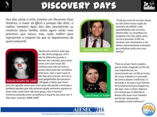 Discovery DaysNos dias 30/04 e 01/05 vivemos um Discovery Days histórico, o maior da @GO e porque não dizer, o melhor também! Após dois dias descobrindo os mistérios dessa família, todos agora estão mais próximos que nunca, mas, nada melhor para representar o impacto do que os depoimentos de quem esteve lá!“O DD pra mim foi incrível. Antes eu não tinha muita noção do tamanho da AIESEC e das possibilidades que eu tinha dentro dela. Eu acreditava na proposta mas não sabia como torná-la possível. O DD me mostrou isso claramente e me deixou extremamente motivado pra trabalhar junto com essa família.”Quemuel Ribeiro , MN“Quem me conhece sabe que eu não tenho preguiça, né? E não foi diferente quando o Rennan me convidou para atuar como a Dr Love nesse DD. Confesso que não me acho a pessoa ideal para dar conselhos amorosos, mas o que é que eu não faço pra arrancar sorrisos e boas gargalhadas das pessoas?“Para os atuais TeamLeaders, que já estão chegando ao fim de suas experiências, foi emocionante ver no DD os frutos do nosso trabalho e a previsão de continuidade e melhorias. A sensação é de que o que fizemos foi fundamental para chegarmos até aqui, mas a maior alegria é ter certeza que os Membros Novos irão levar esse trabalho pra frente, alcançando resultados ainda melhores!”Adriana Carvalho (Dc. Love)                                                       Obrigada a todos que riram para me agradar, pelos que riram para não perder a amizade e também àqueles que não acharam piada nenhuma, porque se fosse tudo muito bom não teria graça, não é mesmo? Continuo atuando como conselheira e espanto seu amor em 3 dias úteis. Contato: 9968-1040”Adriana Carvalho (Dr. Love)Luísa Gomes, TL FullXP