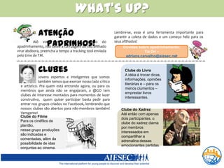 What’sup?Atenção Padrinhos!Lembre-se, essa é uma ferramenta importante para garantir a coleta de dados e um começo feliz para os seus afilhados!Alô você que topou o desafio do apadrinhamento, não deixe a carruagem do seu afilhado virar abóbora, preencha a tempo a trackingtool enviada pelo time de TM. Dúvidas sobre apadrinhamento: Tia Dri – adriana.carvalho@aiesec.netClubesClube do LivroA idéia é trocar dicas, informações, opiniões literárias e – para os menos ciumentos – emprestar livros interessantes.                     Jovens espertos e inteligentes que somos                                     t                   também temos que exercer nosso lado crítico e artístico. Pra quem está entrando agora, ou para os membros que ainda não se engajaram, a @GO tem clubes de interesse montados para momentos de lazer construtivo,  quem quiser participar basta pedir para entrar nos grupos criados no Facebook, lembrando que nossos clubes são abertos para não-membros também! Vemgente!Clube do XadrezAté então com apenas dois participantes, o clube do xadrez clama por membros interessados em compartilhar a adrenalina dessas emocionantes partidas.Clube do FilmePara os cinéfilos de plantão, nesse grupo produções são indicadas e comentadas, além da possibilidade de idas conjuntas ao cinema.