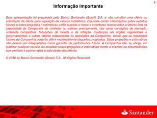 2
                                    Informação importante

Esta apresentação foi preparada pelo Banco Santander (Brasil) S.A. e não constitui uma oferta ou
solicitação de oferta para aquisição de valores mobiliários. Ela pode conter informações sobre eventos
futuros e estas projeções / estimativas estão sujeitas a riscos e incertezas relacionados a fatores fora da
capacidade da Companhia de controlar ou estimar precisamente, tais como condições de mercado,
ambiente competitivo, flutuações de moeda e da inflação, mudanças em órgãos reguladores e
governamentais e outros fatores relacionados às operações da Companhia, sendo que os resultados
futuros da Companhia poderão diferir materialmente daqueles projetados. Estas projeções e estimativas
não devem ser interpretadas como garantia de performance futura. A Companhia não se obriga em
publicar qualquer revisão ou atualizar essas projeções e estimativas frente a eventos ou circunstâncias
que venham a ocorrer após a data deste documento.

© 2010 by Banco Santander (Brasil) S.A.. All Rights Reserved.
 