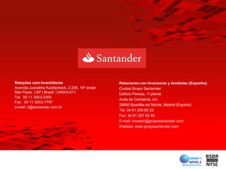 Relações com Investidores                         Relaciones con Inversores y Analistas (Espanha)
Avenida Juscelino Kubitscheck, 2.235, 10º andar   Ciudad Grupo Santander
São Paulo | SP | Brasil | 04543-011               Edificio Pereda, 1a planta
Tel. 55 11 3553-3300
                                                  Avda de Cantabria, s/n
Fax. 55 11 3553-7797
                                                  28660 Boadilla del Monte, Madrid (España)
e-mail: ri@santander.com.br
                                                  Tel: 34 91 259 65 20
                                                  Fax: 34 91 257 02 45
                                                  E-mail: investor@gruposantander.com
                                                  Website: www.gruposantander.com
 