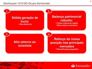 4
Destaques 1S10 DO Grupo Santander

 1                             2

     Sólida geração de               Balanço patrimonial
           lucro:                         robusto:
                                       Fortes índices de capital
          Alta eficiência
                                       Risco baixo e previsível




 3                             4

                                      Reforço da nossa
       Alto retorno ao              posição nos principais
          acionista                       mercados
                                       Diversificação geográfica
 