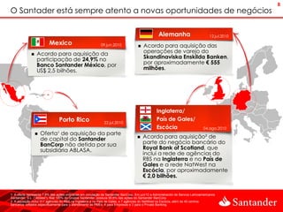 8
O Santader está sempre atento a novas oportunidades de negócios

                                                                                                   Alemanha                           12.jul.2010
                          Mexico                            09.jun.2010                  Acordo para aquisição das
                 Acordo para aquisição da                                                operações de varejo do
                  participação de 24,9% no                                                Skandinaviska Enskilda Banken,
                  Banco Santander México, por                                             por aproximadamente € 555
                  US$ 2,5 bilhões.                                                        milhões.




                                                                                                  Inglaterra/
                                Porto Rico                                                        País de Gales/
                                                               22.jul.2010
                                                                                                  Escócia                         04.ago.2010
                     Oferta¹ de aquisição da parte
                      de capital do Santander                                            Acordo para aquisição² de
                      BanCorp não detida por sua                                          parte do negócio bancário do
                      subsidiária ABLASA.                                                 Royal Bank of Scotland, que
                                                                                          inclui a rede de agências do
                                                                                          RBS na Inglaterra e no País de
                                                                                          Gales e a rede NatWest na
                                                                                          Escócia, por aproximadamente
                                                                                          € 2,0 bilhões.


1. A oferta representa 7,8% das ações ordinárias em circulação da Santander BanCorp. Em jun/10 a Administración de Bancos Latinoamericanos
Santander, S.L. (“Ablasa”), filial 100% do Grupos Santander, possuía 90,6% das ações do Santander BanCorp.
2. A aquisição inclui 311 agências do RBS na Inglaterra e no País de Gales, e 7 agências do NatWest na Escócia, além de 40 centros
bancários voltados especificamente para o atendimento às PMEs, 4 para Empresas e 3 para o Private Banking.
 