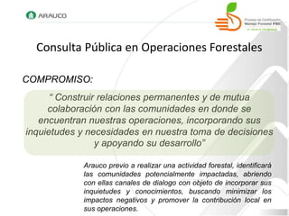 Consulta Pública en Operaciones Forestales

COMPROMISO:
      “ Construir relaciones permanentes y de mutua
     colaboración con las comunidades en donde se
   encuentran nuestras operaciones, incorporando sus
inquietudes y necesidades en nuestra toma de decisiones
                 y apoyando su desarrollo”

            Arauco previo a realizar una actividad forestal, identificará
            las comunidades potencialmente impactadas, abriendo
            con ellas canales de dialogo con objeto de incorporar sus
            inquietudes y conocimientos, buscando minimizar los
            impactos negativos y promover la contribución local en
            sus operaciones.
 