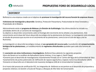 PROPUESTAS FORO DE DESARROLLO LOCAL

       BIOFOREST
Bioforest es una empresa creada con el objetivo de promover la investigación del recurso forestal de empresas Arauco.

4 divisiones de investigación y desarrollo: Genética, Protección Fitosanitaria, Productividad de Sitios Forestales y
Propiedades de la Madera.

Adicionalmente existe el programa de Malezas y la División de Ecofisiología. Esta última división ha iniciado sus
actividades dentro de un convenio de investigación.
Su objetivo es desarrollar conocimiento sobre la fisiología del crecimiento de los árboles y las plantaciones. Este
conocimiento será la base del futuro desarrollo tecnológico de las plantaciones de Arauco. La investigación está orientada
al estudio de procesos que ocurren en el crecimiento de las plantaciones, como lo son el ciclo del Agua y de los
Nutrientes.

La investigación en desarrollo tecnológico incluye; el uso apropiado del recurso suelo, la predicción del comportamiento
biológico de las plantaciones, y el establecimiento de regímenes silviculturales ajustados para cada sitio forestal de
Arauco.

En asociación con otras instituciones e investigadores, Bioforest lleva adelante los siguientes proyectos:
•Zorro de Darwin en la cordillera de Nahuelbuta (Jaime Jiménez, U Los Lagos-U. North Texas)
•Convenio para el desarrollo de investigaciones recientemente firmado con el Centro del Agua de la Universidad de Talca
•Levantamiento de puntos potenciales de nidificación de rapaces (aguiluchos y rapaces nocturnos) (Estudiante UACH)
•Convenio en desarrollo con el laboratorio de invasiones biológicas (LIB) de la Universidad de Concepción

En el marco del proceso de certificación FSC, los integrantes de Bioforest se encuentran en el desarrollo de propuestas y
proyectos relativos a la Gestión a Escala de Paisaje y a Bosques de Alto Valor de Conservación.
 