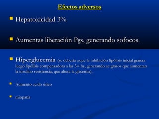 Efectos adversosEfectos adversos
 Hepatoxicidad 3%Hepatoxicidad 3%
 Aumentas liberación Pgs, generando sofocos.Aumentas liberación Pgs, generando sofocos.
 HiperglucemiaHiperglucemia (se debería a que la inhibición lipólisis inicial genera(se debería a que la inhibición lipólisis inicial genera
luego lipólisis compensadora a las 3-4 hs, generando ac grasos que aumentanluego lipólisis compensadora a las 3-4 hs, generando ac grasos que aumentan
la insulino resistencia, que altera la glucemia).la insulino resistencia, que altera la glucemia).
 Aumento acido úricoAumento acido úrico
 miopatíamiopatía
 