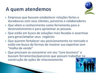   Empresas que buscam estabelecer relações fortes e
    duradouras com seus clientes, parceiros e colaboradores
   Que vêem o conhecimento como ferramenta para o
    desenvolvimento e para aproximar as pessoas
   Que estão em busca de soluções mais focadas e assertivas
    para gerar/ampliar seus negócios
   Que querem fortalecer seu posicionamento no mercado e
    estão em busca de formas de mostrar sua expertise sem
    “malho de venda”
   Que precisam se concentrar em seu “core business” e
    buscam ferramentas/parceiros que possam trabalhar na
    construção de ações de relacionamento
 
