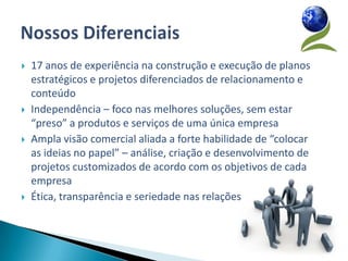    17 anos de experiência na construção e execução de planos
    estratégicos e projetos diferenciados de relacionamento e
    conteúdo
   Independência – foco nas melhores soluções, sem estar
    “preso” a produtos e serviços de uma única empresa
   Ampla visão comercial aliada a forte habilidade de “colocar
    as ideias no papel” – análise, criação e desenvolvimento de
    projetos customizados de acordo com os objetivos de cada
    empresa
   Ética, transparência e seriedade nas relações
 