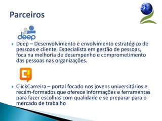    Deep – Desenvolvimento e envolvimento estratégico de
    pessoas e cliente. Especialista em gestão de pessoas,
    foca na melhoria de desempenho e comprometimento
    das pessoas nas organizações.



   ClickCarreira – portal focado nos jovens universitários e
    recém-formados que oferece informações e ferramentas
    para fazer escolhas com qualidade e se preparar para o
    mercado de trabalho
 