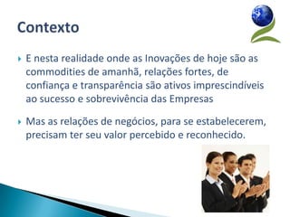    E nesta realidade onde as Inovações de hoje são as
    commodities de amanhã, relações fortes, de
    confiança e transparência são ativos imprescindíveis
    ao sucesso e sobrevivência das Empresas

   Mas as relações de negócios, para se estabelecerem,
    precisam ter seu valor percebido e reconhecido.
 