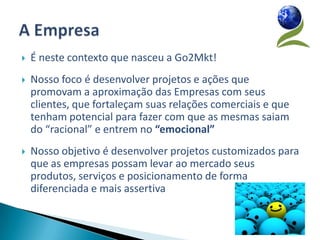    É neste contexto que nasceu a Go2Mkt!
   Nosso foco é desenvolver projetos e ações que
    promovam a aproximação das Empresas com seus
    clientes, que fortaleçam suas relações comerciais e que
    tenham potencial para fazer com que as mesmas saiam
    do “racional” e entrem no “emocional”
   Nosso objetivo é desenvolver projetos customizados para
    que as empresas possam levar ao mercado seus
    produtos, serviços e posicionamento de forma
    diferenciada e mais assertiva
 