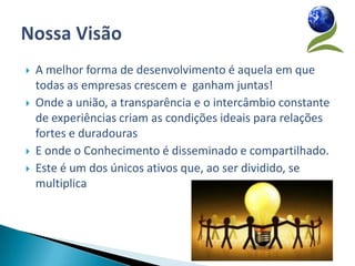    A melhor forma de desenvolvimento é aquela em que
    todas as empresas crescem e ganham juntas!
   Onde a união, a transparência e o intercâmbio constante
    de experiências criam as condições ideais para relações
    fortes e duradouras
   E onde o Conhecimento é disseminado e compartilhado.
   Este é um dos únicos ativos que, ao ser dividido, se
    multiplica
 