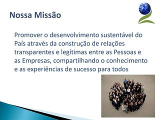 Promover o desenvolvimento sustentável do
País através da construção de relações
transparentes e legítimas entre as Pessoas e
as Empresas, compartilhando o conhecimento
e as experiências de sucesso para todos
 