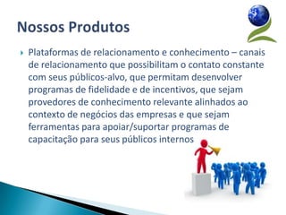    Plataformas de relacionamento e conhecimento – canais
    de relacionamento que possibilitam o contato constante
    com seus públicos-alvo, que permitam desenvolver
    programas de fidelidade e de incentivos, que sejam
    provedores de conhecimento relevante alinhados ao
    contexto de negócios das empresas e que sejam
    ferramentas para apoiar/suportar programas de
    capacitação para seus públicos internos
 