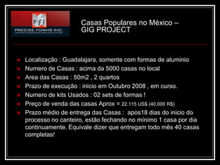 Casas Populares no México –
                       GIG PROJECT



   Localização : Guadalajara, somente com formas de aluminio
   Numero de Casas : acima da 5000 casas no local
   Area das Casas : 50m2 , 2 quartos
   Prazo de execução : inicio em Outubro 2008 , em curso.
   Numero de kits Usados : 02 sets de formas !
   Preço de venda das casas Aprox = 22.115 US$ (40.000 R$)
   Prazo médio de entrega das Casas : apos18 dias do inicio do
    processo no canteiro, estão fechando no mínimo 1 casa por dia
    continuamente. Equivale dizer que entregam todo mês 40 casas
    completas!
 