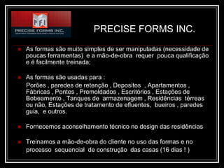 PRECISE FORMS INC.
   As formas são muito simples de ser manipuladas (necessidade de
    poucas ferramentas) e a mão-de-obra requer pouca qualificação
    e é facilmente treinada;

   As formas são usadas para :
    Porões , paredes de retenção , Depositos , Apartamentos ,
    Fábricas , Pontes , Premoldados , Escritórios , Estações de
    Bobeamento , Tanques de armazenagem , Residências térreas
    ou não, Estações de tratamento de efluentes, bueiros , paredes
    guia, e outros.

   Fornecemos aconselhamento técnico no design das residências

   Treinamos a mão-de-obra do cliente no uso das formas e no
    processo sequencial de construção das casas (16 dias ! )
 