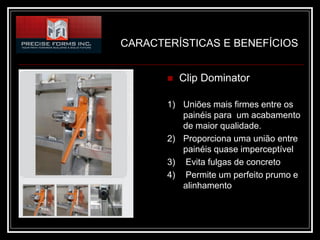 CARACTERÍSTICAS E BENEFÍCIOS


          Clip Dominator

       1) Uniões mais firmes entre os
          painéis para um acabamento
          de maior qualidade.
       2) Proporciona uma união entre
          painéis quase imperceptível
       3) Evita fulgas de concreto
       4) Permite um perfeito prumo e
          alinhamento
 