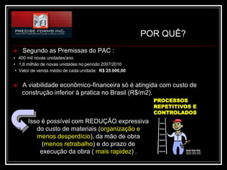 POR QUÊ?
   Segundo as Premissas do PAC :
• 400 mil novas unidades/ano
• 1,6 milhão de novas unidades no período 2007/2010
 • Valor de venda médio de cada unidade: R$ 25.000,00


   A viabilidade econômico-financeira só é atingida com custo de
    construção inferior à pratica no Brasil (R$/m2).
                                                          PROCESSOS
                                                          REPETITIVOS E
                                                          CONTROLADOS
      Isso é possível com REDUÇÃO expressiva
         do custo de materiais (organização e
         menos desperdício), da mão de obra
           (menos retrabalho) e do prazo de
          execução da obra ( mais rapidez) .
 