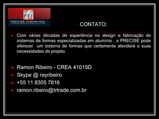 CONTATO:

   Com várias décadas de experiência no design e fabricação de
    sistemas de formas especializadas em alumínio , a PRECISE pode
    oferecer um sistema de formas que certamente atenderá o suas
    necessidades de projeto.


   Ramon Ribeiro - CREA 41015D
   Skype @ rayribeiro
   +55 11 8305 7816
   ramon.ribeiro@trtrade.com.br
 