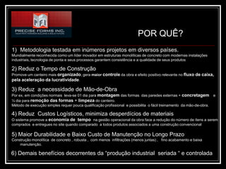 POR QUÊ?
1) Metodologia testada em inúmeros projetos em diversos países.
Mundialmente reconhecida como um líder inovador em estruturas monolíticas de concreto com modernas instalações
industriais, tecnologia de ponta e seus processos garantem consistência e a qualidade de seus produtos

2) Reduz o Tempo de Construção
Promove um canteiro mais organizado, gera maior controle da obra e efeito positivo relevante no fluxo de caixa,
pela aceleração da lucratividade.

3) Reduz a necessidade de Mão-de-Obra
Por ex, em condições normais leva-se 01 dia para montagem das formas das paredes externas + concretagem               e
½ dia para remoção das formas + limpeza do canteiro.
Método de execução simples requer pouca qualificação profissional e possibilita o fácil treinamento da mão-de-obra.

4) Reduz Custos Logísticos, minimiza desperdícios de materiais
O sistema promove a economia de tempo na gestão operacional da obra face a redução do número de ítens a serem
comprados e entregues no site quando comparado a todos produtos associados a uma construção convencional

5) Maior Durabilidade e Baixo Custo de Manutenção no Longo Prazo
Construção monolítica de concreto , robusta , com menos infiltrações (menos juntas) , fino acabamento e baixa
    manutenção.

6) Demais benefícios decorrentes da “produção industrial seriada “ e controlada
 