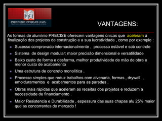 VANTAGENS:
As formas de alumínio PRECISE oferecem vantagens únicas que aceleram a
finalização dos projetos de construção e a sua lucratividade , como por exemplo :
    Sucesso comprovado internacionalmente , processo estável e sob controle
    Sistema de design modular: maior precisão dimensional e versatilidade
    Baixo custo de forma e desforma, melhor produtividade de mão de obra e
     menor custo de acabamento
    Uma estrutura de concreto monolítica .
    Processo simples que reduz trabalhos com alvenaria, formas , drywall ,
     emolduramentos e acabamentos para as paredes .
    Obras mais rápidas que aceleram as receitas dos projetos e reduzem a
     necessidade de financiamento .
    Maior Resistencia e Durabilidade , espessura das suas chapas alu 25% maior
     que as concorrentes do mercado !
 