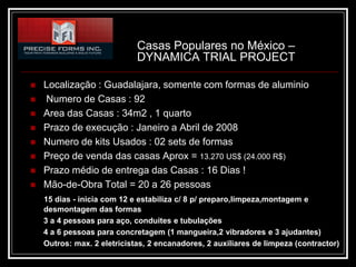 Casas Populares no México –
                             DYNAMICA TRIAL PROJECT

   Localização : Guadalajara, somente com formas de aluminio
   Numero de Casas : 92
   Area das Casas : 34m2 , 1 quarto
   Prazo de execução : Janeiro a Abril de 2008
   Numero de kits Usados : 02 sets de formas
   Preço de venda das casas Aprox = 13.270 US$ (24.000 R$)
   Prazo médio de entrega das Casas : 16 Dias !
   Mão-de-Obra Total = 20 a 26 pessoas
    15 dias - inicia com 12 e estabiliza c/ 8 p/ preparo,limpeza,montagem e
    desmontagem das formas
    3 a 4 pessoas para aço, conduites e tubulações
    4 a 6 pessoas para concretagem (1 mangueira,2 vibradores e 3 ajudantes)
    Outros: max. 2 eletricistas, 2 encanadores, 2 auxiliares de limpeza (contractor)
 