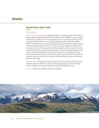 Alaska

                   Denali State Park Trails
                   Trails
                   Central Alaska
                   Project Description and Need: Denali State Park sits on the south side of the Alaska
                   Range, adjacent to Denali National Park and Preserve. The 325,000-acre park is remark-
                   able for its spectacular views of towering glaciers and ice-carved gorges. Glacial streams
                   wind down to the tundra, home to moose, grizzly bears, caribou, and other wildlife.
                   With its beautiful views and unique landscape, the region is popular for sightseeing and
                   recreation by both residents and out-of-state visitors, and anticipated developments in
                   the region are expected to increase demand. The state park provides a range of recreation
                   experiences that often complement those available in the national park, including a trail
                   system with several trailheads along the state’s major north-south highway. The state
                   needs assistance to plan, develop, and maintain an all-season trail system that allows for
                   optimum outdoor recreational use of the area while protecting the natural and cultural
                   resources of the park.
                   Potential Action: Provide technical assistance from the Rivers, Trails and Conservation
                   Assistance Program (RTCA) to develop a trail management plan with recommenda-
                   tions for design, construction, management, and potential funding sources.
                   Partners: NPS, State of Alaska, and Denali State Park.




8   America’s Great Outdoors Fifty-State Report
 