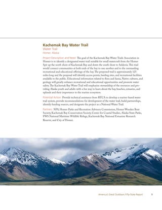 Kachemak Bay Water Trail
Water Trail
Homer, Alaska
Project Description and Need: The goal of the Kachemak Bay Water Trails Association in
Homer is to identify a designated water trail suitable for small watercraft from the Homer
Spit up the north shore of Kachemak Bay and down the south shore to Seldovia. This trail
would connect communities at both ends of the bay to one another and to the outstanding
recreational and educational offerings of the bay. The proposed trail is approximately 125
miles long and the proposal will identify access points, landing sites, and recreational facilities
available to the public. Educational information related to flora and fauna, Native cultures, and
geology will greatly enhance recreational and educational opportunities and promote water
safety. The Kachemak Bay Water Trail will emphasize stewardship of the resources and pro-
viding Alaska youth and adults with a fun way to learn about the bay, beaches, estuaries, and
uplands and their importance to the marine ecosystem.
Potential Action: Provide technical assistance from RTCA to develop a marine-based water
trail system, provide recommendations for development of the water trail, build partnerships,
identify funding sources, and designate the project as a National Water Trail.
Partners: NPS, Homer Parks and Recreation Advisory Commission, Homer Wooden Boat
Society, Kachemak Bay Conservation Society, Center for Coastal Studies, Alaska State Parks,
FWS National Maritime Wildlife Refuge, Kachemak Bay National Estuarine Research
Reserve, and City of Homer.




                                                      America’s Great Outdoors Fifty-State Report     9
 