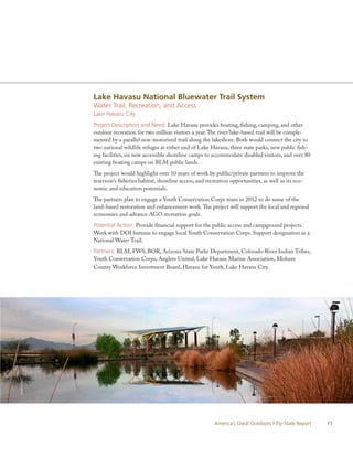Lake Havasu National Bluewater Trail System
                Water Trail, Recreation, and Access
                Lake Havasu City
                Project Description and Need: Lake Havasu provides boating, fishing, camping, and other
                outdoor recreation for two million visitors a year. The river/lake-based trail will be comple-
                mented by a parallel non-motorized trail along the lakeshore. Both would connect the city to
                two national wildlife refuges at either end of Lake Havasu, three state parks, new public fish-
                ing facilities, six new accessible shoreline camps to accommodate disabled visitors, and over 80
                existing boating camps on BLM public lands.
                The project would highlight over 10 years of work by public/private partners to improve the
                reservoir’s fisheries habitat, shoreline access, and recreation opportunities, as well as its eco-
                nomic and education potentials.
                The partners plan to engage a Youth Conservation Corps team in 2012 to do some of the
                land-based restoration and enhancement work. The project will support the local and regional
                economies and advance AGO recreation goals.
                Potential Action: Provide financial support for the public access and campground projects.
                Work with DOI bureaus to engage local Youth Conservation Corps. Support designation as a
                National Water Trail.
                Partners: BLM, FWS, BOR, Arizona State Parks Department, Colorado River Indian Tribes,
                Youth Conservation Corps, Anglers United, Lake Havasu Marine Association, Mohave
                County Workforce Investment Board, Havasu for Youth, Lake Havasu City.
DIaNE lIGGETT




                                                                        America’s Great Outdoors Fifty-State Report   11
 