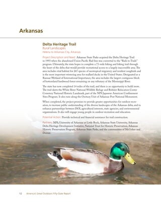 Arkansas

                    Delta Heritage Trail
                    Rural Landscapes
                    Helena to Arkansas City, Arkansas

                    Project Description and Need: Arkansas State Parks acquired the Delta Heritage Trail
                    in 1993 when the abandoned Union Pacific Rail line was converted to the “Rails to Trails”
                    program. Ultimately, the state hopes to complete a 73-mile hiking and biking trail through
                    the heart of the delta that would provide recreational access to a largely inaccessible area. The
                    area includes vital habitat for 265 species of neotropical migratory and resident songbirds and
                    is the most important wintering area for mallard ducks in the United States. Designated as a
                    Ramsar Wetland of International Importance, the area includes the largest contiguous block
                    of bottomland hardwood forest remaining on any tributary of the Mississippi River.
                    The state has now completed 14 miles of the trail, and there is an opportunity to build more.
                    The trail skirts the White River National Wildlife Refuge and Rohwer Relocation Center
                    Cemetery National Historic Landmark, part of the NPS Japanese American Confinement
                    Sites Program. It also runs along the Osotuoy Unit of Arkansas Post National Monument.
                    When completed, the project promises to provide greater opportunities for outdoor recre-
                    ation, to increase public understanding of the diverse landscapes of the Arkansas delta, and to
                    enhance partnerships between DOI, agricultural interests, state agencies, and environmental
                    organizations. It also will engage young people in outdoor recreation and education.

                    Potential Action: Provide technical and financial assistance for trail construction.

                    Partners: NPS, University of Arkansas at Little Rock, Arkansas State University, Arkansas
                    Delta Heritage Development Initiative, National Trust for Historic Preservation, Arkansas
                    Historic Preservation Program, Arkansas State Parks, and the communities of McGehee and
                    Dumas.




12   America’s Great Outdoors Fifty-State Report
 