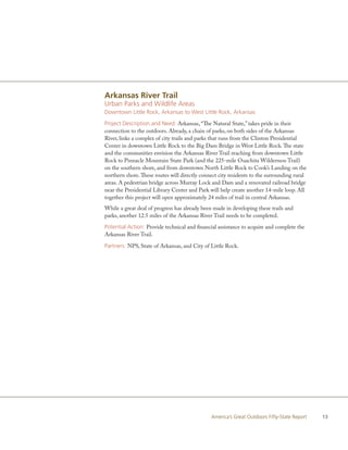 Arkansas River Trail
Urban Parks and Wildlife Areas
Downtown Little Rock, Arkansas to West Little Rock, Arkansas

Project Description and Need: Arkansas, “The Natural State,” takes pride in their
connection to the outdoors. Already, a chain of parks, on both sides of the Arkansas
River, links a complex of city trails and parks that runs from the Clinton Presidential
Center in downtown Little Rock to the Big Dam Bridge in West Little Rock. The state
and the communities envision the Arkansas River Trail reaching from downtown Little
Rock to Pinnacle Mountain State Park (and the 225-mile Ouachita Wilderness Trail)
on the southern shore, and from downtown North Little Rock to Cook’s Landing on the
northern shore. These routes will directly connect city residents to the surrounding rural
areas. A pedestrian bridge across Murray Lock and Dam and a renovated railroad bridge
near the Presidential Library Center and Park will help create another 14-mile loop. All
together this project will open approximately 24 miles of trail in central Arkansas.
While a great deal of progress has already been made in developing these trails and
parks, another 12.5 miles of the Arkansas River Trail needs to be completed.

Potential Action: Provide technical and financial assistance to acquire and complete the
Arkansas River Trail.

Partners: NPS, State of Arkansas, and City of Little Rock.




                                               America’s Great Outdoors Fifty-State Report   13
 