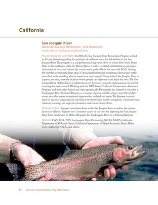 California

                    San Joaquin River
                    National Blueway, Restoration, and Recreation
                    Friant Dam to Confluence at Merced River

                    Project Description and Need: In 2006, the San Joaquin River Restoration Program settled
                    an 18-year lawsuit regarding the provision of sufficient water for fish habitat in the San
                    Joaquin River. The program is a comprehensive, long-term effort to restore flows from Friant
                    Dam to the confluence with the Merced River. It will re-establish vital habitat on an impor-
                    tant stretch of river and achieve the conservation goals of both the state and AGO. Among
                    the benefits are restoring large areas of desiccated habitat and reinstating salmon runs in the
                    watershed while avoiding adverse impacts on water supply. Along today’s San Joaquin River is
                    a sparse, but vital, network of places where people can experience and enjoy the river. The San
                    Joaquin River Partnership is a collaboration of 13 private, nonprofit organizations committed
                    to seeing the river restored. Working with the NPS Rivers, Trails and Conservation Assistance
                    Program, and with other federal and state agencies, the Partnership has adopted a vision for a
                    San Joaquin River National Blueway as a mosaic of parks, wildlife refuges, and other public-
                    access areas that create recreational opportunities on land and water. The blueway is antici-
                    pated to become a regional and statewide asset that fosters health, strengthens community ties,
                    enhances learning, and supports restoration and conservation efforts.

                    Potential Action: Support restoration flows to the San Joaquin River as well as the reintro-
                    duction of salmon. Support new recreation access to the river for exploring the San Joaquin
                    River from headwaters to Delta. Designate the San Joaquin River as a National Blueway.

                    Partners: FWS, BOR, NPS, San Joaquin River Partnership, NOAA-NMFS, California
                    Department of Fish and Game, California Department of Water Resources, Friant Water
                    Users Authority, NRDC, and others.




14   America’s Great Outdoors Fifty-State Report
 